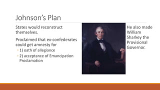 Johnson’s Plan 
States would reconstruct 
themselves. 
Proclaimed that ex-confederates 
could get amnesty for 
◦ 1) oath of allegiance 
◦ 2) acceptance of Emancipation 
Proclamation 
He also made 
William 
Sharkey the 
Provisional 
Governor. 
 