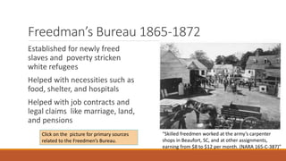 Freedman’s Bureau 1865-1872 
Established for newly freed 
slaves and poverty stricken 
white refugees 
Helped with necessities such as 
food, shelter, and hospitals 
Helped with job contracts and 
legal claims like marriage, land, 
and pensions 
“Skilled freedmen worked at the army’s carpenter 
shops in Beaufort, SC, and at other assignments, 
earning from $8 to $12 per month. (NARA 165-C-387)” 
Click on the picture for primary sources 
related to the Freedmen’s Bureau. 
 
