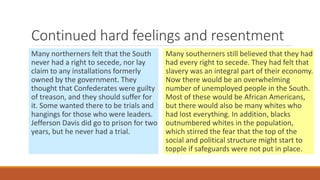 Continued hard feelings and resentment 
Many northerners felt that the South 
never had a right to secede, nor lay 
claim to any installations formerly 
owned by the government. They 
thought that Confederates were guilty 
of treason, and they should suffer for 
it. Some wanted there to be trials and 
hangings for those who were leaders. 
Jefferson Davis did go to prison for two 
years, but he never had a trial. 
Many southerners still believed that they had 
had every right to secede. They had felt that 
slavery was an integral part of their economy. 
Now there would be an overwhelming 
number of unemployed people in the South. 
Most of these would be African Americans, 
but there would also be many whites who 
had lost everything. In addition, blacks 
outnumbered whites in the population, 
which stirred the fear that the top of the 
social and political structure might start to 
topple if safeguards were not put in place. 
 