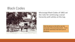 Black Codes 
Mississippi Black Codes of 1865 set 
the rules for continuing a social 
hierarchy with whites at the top. 
Click the picture at the left to see the 
transcript of the actual document.. Try to 
list all the restrictions that were put on 
freedmen. 
 