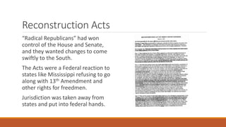 Reconstruction Acts 
“Radical Republicans” had won 
control of the House and Senate, 
and they wanted changes to come 
swiftly to the South. 
The Acts were a Federal reaction to 
states like Mississippi refusing to go 
along with 13th Amendment and 
other rights for freedmen. 
Jurisdiction was taken away from 
states and put into federal hands. 
 
