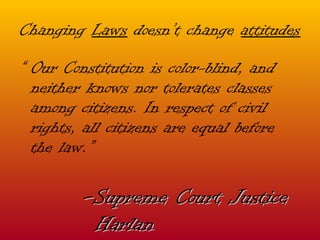 Changing  Laws  doesn’t change  attitudes “  Our Constitution is color-blind, and neither knows nor tolerates classes among citizens. In respect of civil rights, all citizens are equal before the law.” - Supreme Court Justice Harlan 