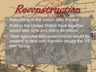 Rebuilding of the nation after the war Putting the United States back together would take time and many decisions  New agencies and amendments would be created to deal with the new issues the US was facing 