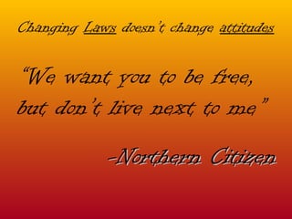 Changing  Laws  doesn’t change  attitudes “ We want you to be free,  but don’t live next to me” -Northern Citizen 
