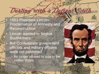 1863 President Lincoln- Proclamation of Amnesty and Reconstruction  Lincoln wanted to forgive Southerners  But Confederate government officials and military officers were not pardoned  No longer allowed to vote in the United States. 