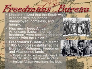 Lincoln realized that the South was in chaos with thousands unemployed, homeless, and hungry. Plus newly freed African-Americans (known then as freedmen) were seeking food and shelter from the Union.  Freedmen’s Bureau-  In March 1865 Congress established the Bureau of Refugees, Freedmen and Abandoned lands Feed and clothed war refugees in the South using surplus war supplies Helped African-Americans find jobs. 