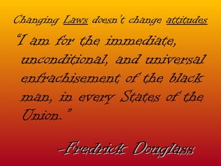 Changing  Laws  doesn’t change  attitudes “ I am for the immediate, unconditional, and universal enfrachisement of the black man, in every States of the Union.” -Fredrick Douglass 