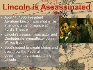 April 14, 1865 President Abraham Lincoln was shot while attending a performance at Ford's Theatre  Lincoln's assassin was actor and Confederate sympathizer John Wilkes Booth Booth hoped to create chaos and overthrow the Federal government by assassinating Lincoln 
