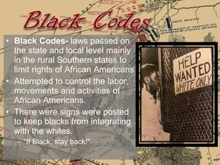Black Codes-  laws passed on the state and local level mainly in the rural Southern states to limit rights of African Americans Attempted to control the labor, movements and activities of African Americans.  There were signs were posted to keep blacks from integrating with the whites.  “ If Black, stay back!" 