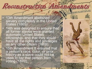 13th Amendment abolished slavery completely in the United States (1865) . 14th was designed to ensure that all former slaves were granted automatic United States citizenship, and that they would have all the rights and privileges as any other citizen (1868).  15th Amendment It ensured that a person's race, color, or prior history as a slave could not be used to bar that person from voting (1870).  