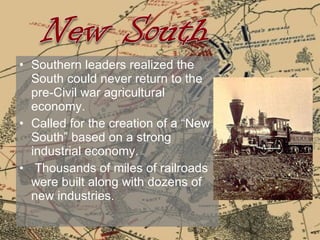 Southern leaders realized the South could never return to the pre-Civil war agricultural economy.  Called for the creation of a “New South” based on a strong industrial economy. Thousands of miles of railroads were built along with dozens of new industries. 