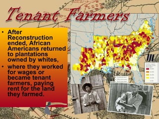 After Reconstruction ended, African Americans returned to plantations owned by whites,  where they worked for wages or became tenant farmers, paying rent for the land they farmed. 