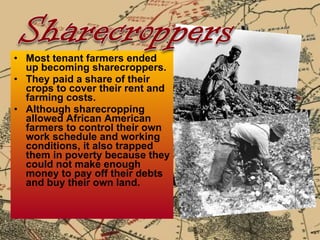 Most tenant farmers ended up becoming sharecroppers.  They paid a share of their crops to cover their rent and farming costs. Although sharecropping allowed African American farmers to control their own work schedule and working conditions, it also trapped them in poverty because they could not make enough money to pay off their debts and buy their own land.  