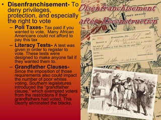 Disenfranchisement-  To deny privileges, protection, and especially the right to vote Poll Taxes-   Tax paid if you wanted to vote.  Many African Americans could not afford to pay this tax Literacy Tests-  A test was given in order to register to vote. These tests were designed to make anyone fail if they wanted them to. Grandfather Clauses-  Since the imposition of those requirements also could impact the number of poor whites voting, Southern legislatures introduced the “grandfather clause," which exempted voters from the restrictions if their grandfathers had voted. This clearly eliminated the blacks. 