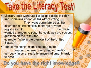 Literacy tests were used to keep people of color -- and sometimes poor whites --from voting.  They were administered at the discretion of the officials in charge of voter registration. If  the official wanted a person to pass, he could ask the easiest question on the test – for  example, "Who is the president of the United States?"  The same official might require a black  person to answer every single question correctly, in an unrealistic amount of time, in order to pass. 
