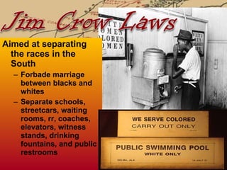 Aimed at separating the races in the South Forbade marriage between blacks and whites Separate schools, streetcars, waiting rooms, rr, coaches, elevators, witness stands, drinking fountains, and public restrooms 