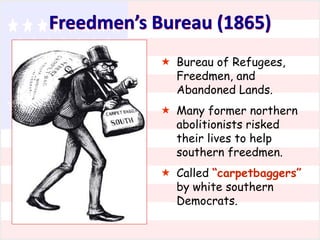 Freedmen’s Bureau (1865)
 Bureau of Refugees,
Freedmen, and
Abandoned Lands.
 Many former northern
abolitionists risked
their lives to help
southern freedmen.
 Called “carpetbaggers”
by white southern
Democrats.

 