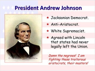 President Andrew Johnson
 Jacksonian Democrat.
 Anti-Aristocrat.
 White Supremacist.
 Agreed with Lincoln
that states had never
legally left the Union.
Damn the negroes! I am
fighting these traitorous
aristocrats, their masters!

 