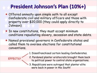 President Johnson’s Plan (10%+)
 Offered amnesty upon simple oath to all except
Confederate civil and military officers and those with
property over $20,000 (they could apply directly to
Johnson)
 In new constitutions, they must accept minimum
conditions repudiating slavery, secession and state debts.
 Named provisional governors in Confederate states and
called them to oversee elections for constitutional
conventions.
1. Disenfranchised certain leading Confederates.
EFFECTS?

2. Pardoned planter aristocrats brought them back
to political power to control state organizations.
3. Republicans were outraged that planter elite
were back in power in the South!

 