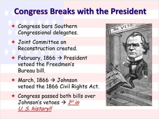 Congress Breaks with the President
 Congress bars Southern
Congressional delegates.
 Joint Committee on
Reconstruction created.
 February, 1866  President
vetoed the Freedmen’s
Bureau bill.
 March, 1866  Johnson
vetoed the 1866 Civil Rights Act.
 Congress passed both bills over
Johnson’s vetoes  1st in

U. S. history!!

 