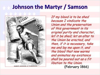 Johnson the Martyr / Samson
If my blood is to be shed
because I vindicate the
Union and the preservation
of this government in its
original purity and character,
let it be shed; let an altar to
the Union be erected, and
then, if it is necessary, take
me and lay me upon it, and
the blood that now warms
and animates my existence
shall be poured out as a fit
libation to the Union.
(February 1866)

 