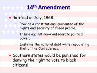 th
14

Amendment

 Ratified in July, 1868.
*

Provide a constitutional guarantee of the
rights and security of freed people.

*

Insure against neo-Confederate political
power.

*

Enshrine the national debt while repudiating
that of the Confederacy.

 Southern states would be punished for
denying the right to vote to black
citizens!

 