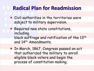 Radical Plan for Readmission
 Civil authorities in the territories were
subject to military supervision.
 Required new state constitutions,
including
black suffrage and ratification of the 13th
and 14th Amendments.
 In March, 1867, Congress passed an act
that authorized the military to enroll
eligible black voters and begin the
process of constitution making.

 