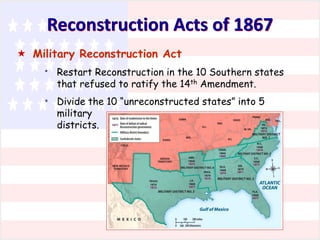 Reconstruction Acts of 1867
 Military Reconstruction Act
*

*

Restart Reconstruction in the 10 Southern states
that refused to ratify the 14th Amendment.
Divide the 10 “unreconstructed states” into 5
military
districts.

 