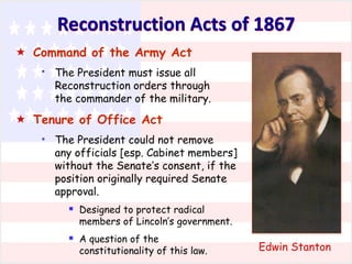 Reconstruction Acts of 1867
 Command of the Army Act
*

The President must issue all
Reconstruction orders through
the commander of the military.

 Tenure of Office Act
*

The President could not remove
any officials [esp. Cabinet members]
without the Senate’s consent, if the
position originally required Senate
approval.

 Designed to protect radical

members of Lincoln’s government.

 A question of the

constitutionality of this law.

Edwin Stanton

 