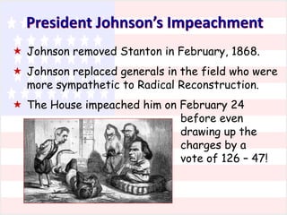 President Johnson’s Impeachment
 Johnson removed Stanton in February, 1868.
 Johnson replaced generals in the field who were
more sympathetic to Radical Reconstruction.
 The House impeached him on February 24
before even
drawing up the
charges by a
vote of 126 – 47!

 