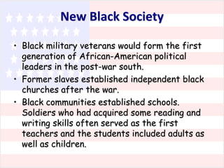 New Black Society
• Black military veterans would form the first
generation of African-American political
leaders in the post-war south.
• Former slaves established independent black
churches after the war.
• Black communities established schools.
Soldiers who had acquired some reading and
writing skills often served as the first
teachers and the students included adults as
well as children.

 