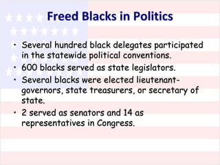 Freed Blacks in Politics
• Several hundred black delegates participated
in the statewide political conventions.
• 600 blacks served as state legislators.
• Several blacks were elected lieutenantgovernors, state treasurers, or secretary of
state.
• 2 served as senators and 14 as
representatives in Congress.

 