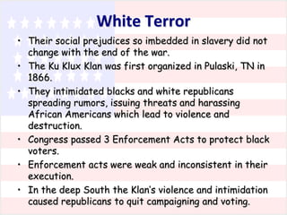 White Terror
• Their social prejudices so imbedded in slavery did not
change with the end of the war.
• The Ku Klux Klan was first organized in Pulaski, TN in
1866.
• They intimidated blacks and white republicans
spreading rumors, issuing threats and harassing
African Americans which lead to violence and
destruction.
• Congress passed 3 Enforcement Acts to protect black
voters.
• Enforcement acts were weak and inconsistent in their
execution.
• In the deep South the Klan’s violence and intimidation
caused republicans to quit campaigning and voting.

 