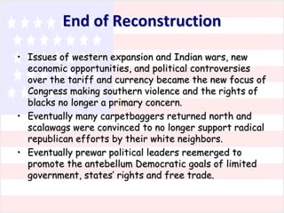 End of Reconstruction
• Issues of western expansion and Indian wars, new
economic opportunities, and political controversies
over the tariff and currency became the new focus of
Congress making southern violence and the rights of
blacks no longer a primary concern.
• Eventually many carpetbaggers returned north and
scalawags were convinced to no longer support radical
republican efforts by their white neighbors.
• Eventually prewar political leaders reemerged to
promote the antebellum Democratic goals of limited
government, states’ rights and free trade.

 