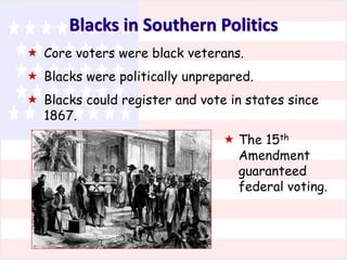 Blacks in Southern Politics
 Core voters were black veterans.
 Blacks were politically unprepared.
 Blacks could register and vote in states since
1867.
 The 15th
Amendment
guaranteed
federal voting.

 