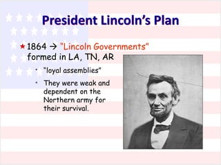 President Lincoln’s Plan
1864  “Lincoln Governments”
formed in LA, TN, AR
*
*

“loyal assemblies”
They were weak and
dependent on the
Northern army for
their survival.

 