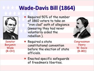 Wade-Davis Bill (1864)
 Required 50% of the number
of 1860 voters to take an
“iron clad” oath of allegiance
(swearing they had never
voluntarily aided the
rebellion ).
Senator
Benjamin
Wade
(R-OH)

 Required a state
constitutional convention
before the election of state
officials.
 Enacted specific safeguards
of freedmen’s liberties.

Congressman
Henry
W. Davis
(R-MD)

 