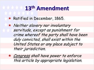 13th Amendment
 Ratified in December, 1865.
 Neither slavery nor involuntary

servitude, except as punishment for
crime whereof the party shall have been
duly convicted, shall exist within the
United States or any place subject to
their jurisdiction.

 Congress shall have power to enforce

this article by appropriate legislation.

 