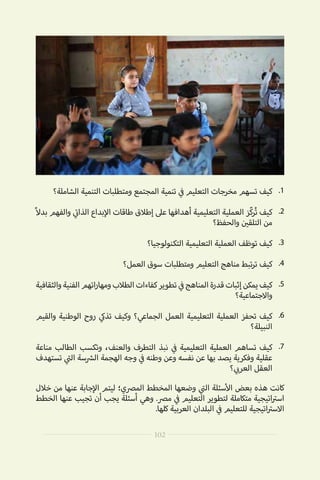 .1
.2
.3
.4
.5
.6
.7
‫خالل‬ ‫من‬ ‫عنها‬ ‫جابة‬‫إ‬‫ال‬ ‫ليتم‬ ‫المرصي؛‬ ‫المخطط‬ ‫وضعها‬ ‫ي‬
‫ت‬�‫ال‬ ‫سئلة‬‫أ‬‫ال‬ ‫بعض‬ ‫هذه‬ ‫كانت‬
‫الخطط‬ ‫عنها‬ ‫تجيب‬ ‫أن‬ ‫يجب‬ ‫أسئلة‬ ‫وهي‬ .‫مرص‬ ‫ي‬
‫ف‬� ‫التعليم‬ ‫لتطوير‬ ‫متكاملة‬ ‫اتيجية‬ ‫ت‬�‫اس‬
.‫كلها‬ ‫العربية‬ ‫البلدان‬ ‫ي‬
‫ف‬� ‫للتعليم‬ ‫اتيجية‬ ‫ت‬�‫االس‬
‫الشاملة؟‬ ‫التنمية‬ ‫ومتطلبات‬ ‫المجتمع‬ ‫تنمية‬ ‫ي‬
‫ف‬� ‫التعليم‬ ‫مخرجات‬ ‫تسهم‬ ‫كيف‬
ً‫ال‬‫بد‬ ‫والفهم‬ ‫ي‬
‫ت‬�‫الذا‬ ‫بداع‬‫إ‬‫ال‬ ‫طاقات‬ ‫إطالق‬ ‫عىل‬ ‫أهدافها‬ ‫التعليمية‬ ‫العملية‬ ‫ّز‬‫ك‬‫ر‬ُ‫ت‬ ‫كيف‬
‫والحفظ؟‬ ‫ن‬ ‫ي‬�‫التلق‬ ‫من‬
‫التكنولوجيا؟‬ ‫التعليمية‬ ‫العملية‬ ‫توظف‬ ‫كيف‬
‫العمل؟‬ ‫سوق‬ ‫ومتطلبات‬ ‫التعليم‬ ‫مناهج‬ ‫تبط‬‫ر‬‫ت‬ ‫كيف‬
‫والثقافية‬‫الفنية‬‫اتهم‬‫ر‬‫ومها‬‫الطالب‬‫كفاءات‬‫تطوير‬ ‫ي‬
‫ف‬�‫المناهج‬‫قدرة‬‫إثبات‬‫يمكن‬‫كيف‬
‫واالجتماعية؟‬
‫والقيم‬ ‫الوطنية‬ ‫روح‬ ‫ي‬‫تذك‬ ‫وكيف‬ ‫الجماعي؟‬ ‫العمل‬ ‫التعليمية‬ ‫العملية‬ ‫تحفز‬ ‫كيف‬
‫النبيلة؟‬
‫مناعة‬ ‫الطالب‬ ‫وتكسب‬ ،‫والعنف‬ ‫التطرف‬ ‫نبذ‬ ‫ي‬
‫ف‬� ‫التعليمية‬ ‫العملية‬ ‫تساهم‬ ‫كيف‬
‫تستهدف‬ ‫ي‬
‫ت‬�‫ال‬ ‫سة‬ ‫ش‬�‫ال‬ ‫الهجمة‬ ‫وجه‬ ‫ي‬
‫ف‬� ‫وطنه‬ ‫وعن‬ ‫نفسه‬ ‫عن‬ ‫بها‬ ‫يصد‬ ‫وفكرية‬ ‫عقلية‬
‫؟‬ ‫ي‬ ‫ب‬�‫العر‬ ‫العقل‬
102
 