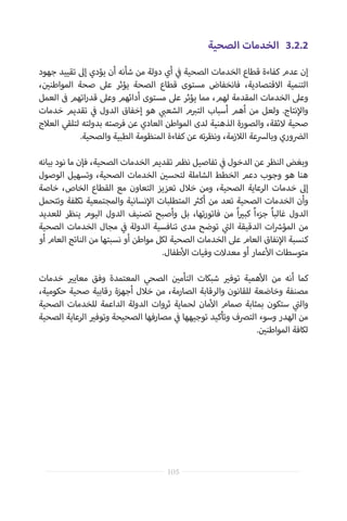 ‫الصحية‬ ‫الخدمات‬ 	3.2.2
‫جهود‬ ‫تقييد‬ ‫إىل‬ ‫يؤدي‬ ‫أن‬ ‫شأنه‬ ‫من‬ ‫دولة‬ ‫أي‬ ‫ي‬
‫ف‬� ‫الصحية‬ ‫الخدمات‬ ‫قطاع‬ ‫كفاءة‬ ‫عدم‬ ‫إن‬
، ‫ن‬ ‫ي‬�‫المواطن‬ ‫صحة‬ ‫عىل‬ ‫يؤثر‬ ‫الصحة‬ ‫قطاع‬ ‫مستوى‬ ‫فانخفاض‬ ،‫االقتصادية‬ ‫التنمية‬
‫العمل‬ ‫ف‬� ‫اتهم‬‫ر‬‫قد‬ ‫وعىل‬ ‫أدائهم‬ ‫مستوى‬ ‫عىل‬ ‫يؤثر‬ ‫مما‬ ،‫لهم‬ ‫المقدمة‬ ‫الخدمات‬ ‫وعىل‬
‫خدمات‬ ‫تقديم‬ ‫ي‬
‫ف‬� ‫الدول‬ ‫إخفاق‬ ‫هو‬ ‫ي‬ ‫ب‬�‫الشع‬ ‫م‬ ‫ب‬�‫الت‬ ‫أسباب‬ ‫أهم‬ ‫من‬ ‫ولعل‬ .‫نتاج‬‫إ‬‫وال‬
‫العالج‬ ‫لتلقي‬ ‫بدولته‬ ‫فرصته‬ ‫عن‬ ‫العادي‬ ‫المواطن‬ ‫لدى‬ ‫الذهنية‬ ‫والصورة‬ ،‫الئقة‬ ‫صحية‬
.‫والصحية‬ ‫الطبية‬ ‫المنظومة‬ ‫كفاءة‬ ‫عن‬ ‫ته‬‫ر‬‫ونظ‬ ،‫الالزمة‬ ‫وبالرسعة‬ ‫ال�ضوري‬
‫بيانه‬ ‫نود‬ ‫ما‬ ‫فإن‬ ،‫الصحية‬ ‫الخدمات‬ ‫تقديم‬ ‫نظم‬ ‫تفاصيل‬ ‫ي‬
‫ف‬� ‫الدخول‬ ‫عن‬ ‫النظر‬ ‫وبغض‬
‫الوصول‬ ‫وتسهيل‬ ،‫الصحية‬ ‫الخدمات‬ ‫ن‬ ‫ي‬�‫لتحس‬ ‫الشاملة‬ ‫الخطط‬ ‫دعم‬ ‫وجوب‬ ‫هو‬ ‫هنا‬
‫خاصة‬ ،‫الخاص‬ ‫القطاع‬ ‫مع‬ ‫التعاون‬ ‫تعزيز‬ ‫خالل‬ ‫ومن‬ ،‫الصحية‬ ‫الرعاية‬ ‫خدمات‬ ‫إىل‬
‫وتتحمل‬ ‫تكلفة‬ ‫والمجتمعية‬ ‫نسانية‬‫إ‬‫ال‬ ‫المتطلبات‬ ‫ث‬�‫أك‬ ‫من‬ ‫تعد‬ ‫الصحية‬ ‫الخدمات‬ ‫وأن‬
‫للعديد‬ ‫ينظر‬ ‫اليوم‬ ‫الدول‬ ‫تصنيف‬ ‫وأصبح‬ ‫بل‬ ،‫تها‬‫ر‬‫فاتو‬ ‫من‬ ً‫ا‬ ‫ي‬�‫كب‬ ً‫ا‬‫جزء‬ ً‫ا‬‫غالب‬ ‫الدول‬
‫الصحية‬ ‫الخدمات‬ ‫مجال‬ ‫ي‬
‫ف‬� ‫الدولة‬ ‫تنافسية‬ ‫مدى‬ ‫توضح‬ ‫ي‬
‫ت‬�‫ال‬ ‫الدقيقة‬ ‫ات‬ ‫ش‬�‫المؤ‬ ‫من‬
‫أو‬ ‫العام‬ ‫الناتج‬ ‫من‬ ‫نسبتها‬ ‫أو‬ ‫مواطن‬ ‫لكل‬ ‫الصحية‬ ‫الخدمات‬ ‫عىل‬ ‫العام‬ ‫نفاق‬‫إ‬‫ال‬ ‫كنسبة‬
.‫طفال‬‫أ‬‫ال‬ ‫وفيات‬ ‫معدالت‬ ‫أو‬ ‫عمار‬‫أ‬‫ال‬ ‫متوسطات‬
‫خدمات‬ ‫ي‬�‫معاي‬ ‫وفق‬ ‫المعتمدة‬ ‫الصحي‬ ‫ن‬ ‫ي‬�‫التأم‬ ‫شبكات‬ ‫ي‬�‫توف‬ ‫همية‬‫أ‬‫ال‬ ‫من‬ ‫أنه‬ ‫كما‬
،‫حكومية‬ ‫صحية‬ ‫رقابية‬ ‫أجهزة‬ ‫خالل‬ ‫من‬ ،‫الصارمة‬ ‫والرقابة‬ ‫للقانون‬ ‫وخاضعة‬ ‫مصنفة‬
‫الصحية‬ ‫للخدمات‬ ‫الداعمة‬ ‫الدولة‬ ‫ثروات‬ ‫لحماية‬ ‫مان‬‫أ‬‫ال‬ ‫صمام‬ ‫بمثابة‬ ‫ستكون‬ ‫ي‬
‫ت‬�‫وال‬
‫الصحية‬ ‫الرعاية‬ ‫ي‬�‫وتوف‬ ‫الصحيحة‬ ‫مصارفها‬ ‫ي‬
‫ف‬� ‫توجيهها‬ ‫وتأكيد‬ ‫الترصف‬ ‫وسوء‬ ‫الهدر‬ ‫من‬
. ‫ن‬ ‫ي‬�‫المواطن‬ ‫لكافة‬
105
 