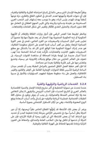 ،‫والفنية‬ ‫والثقافية‬ ‫الفكرية‬ ‫احتياجاته‬ ‫إشباع‬ ‫إىل‬ ‫دائما‬ ‫يسعى‬ ‫الذي‬ ‫نسان‬‫إ‬‫ال‬ ‫لطبيعة‬ ً‫ا‬‫ر‬‫ونظ‬
ً‫ا‬‫توجه‬ ‫اه‬‫ر‬‫ن‬ ،‫والفكري‬ ‫ي‬
‫ف‬�‫الثقا‬ ‫المكون‬ ‫ي‬
‫ف‬� ‫التدخل‬ ‫لعدم‬ ‫تها‬‫ز‬‫وأجه‬ ‫للدولة‬ ‫دعوات‬ ‫أي‬ ‫فإن‬
‫ي‬ ‫ب‬�‫العر‬ ‫الشعب‬ ‫قيم‬ ‫إستلهام‬ ‫معه‬ ‫يتوجب‬ ‫ما‬ ‫وهو‬ ،‫البناء‬ ‫وليس‬ ‫للهدم‬ ‫يهدف‬ ً‫ا‬‫نظم‬ُ‫م‬
‫مع‬ ‫التعامل‬ ‫ي‬
‫ف‬� ‫ي‬
‫ن‬�‫العقال‬ ‫المنهج‬ ‫تكرس‬ ‫ي‬
‫ت‬�‫وال‬ ‫وتاريخه‬ ‫ه‬ ‫ي‬�‫ودسات‬ ‫عقيدته‬ ‫من‬ ‫المستخرجة‬
.‫واالتجاهات‬ ‫القناعات‬ ‫تشكل‬ ‫ي‬
‫ت‬�‫ال‬ ‫وللقيم‬ ‫فكار‬‫أ‬‫لل‬ ‫النقدي‬ ‫والتحليل‬ ،‫الحياة‬ ‫شئون‬ ‫كافة‬
‫جهزة‬‫أ‬‫ال‬ ‫أو‬ ‫عالم‬‫إ‬‫وال‬ ‫الثقافة‬ ‫ات‬‫ر‬‫ا‬‫ز‬‫و‬ ‫أدوار‬ ‫فإن‬ ‫الرقمي‬ ‫العرص‬ ‫هذا‬ ‫لطبيعة‬ ‫وبالنظر‬
‫أن‬ ً‫ا‬‫ر‬‫متصو‬ ‫وال‬ ‫منها‬ ً‫ال‬‫مقبو‬ ‫يعد‬ ‫لم‬ ‫المجال‬ ‫بهذا‬ ‫المنضوية‬ ‫الحكومية‬ ‫شبه‬ ‫أو‬ ‫الحكومية‬
‫الثورة‬ ‫عرص‬ ‫ي‬
‫ف‬� ‫فنحن‬ ، ‫ي‬
‫ض‬�‫الما‬ ‫القرن‬ ‫من‬ ‫والسبعينيات‬ ‫الستينيات‬ ‫أدوار‬ ‫نفس‬ ‫تمارس‬
،‫الثقافية‬ ‫منظومتنا‬ ‫اق‬ ‫ت‬�‫اخ‬ ‫عىل‬ ‫العدو‬ ‫قدرة‬ ‫أسباب‬ ‫أهم‬ ‫من‬ ‫ولعل‬ ،‫ابعة‬‫ر‬‫ال‬ ‫الصناعية‬
‫مطلع‬ ‫مع‬ ‫بالتشكل‬ ‫بدأ‬ ‫قد‬ ‫كان‬ ‫الذي‬ ‫الواقع‬ ‫هذا‬ ‫الحكومية‬ ‫تنا‬‫ز‬‫أجه‬ ‫اك‬‫ر‬‫إد‬ ‫عدم‬ ‫هو‬
،‫لهم‬ ً‫ا‬‫جد‬ ‫الضخمة‬ ‫الساحة‬ ‫هذه‬ ‫َت‬‫ك‬ِ ُ‫ت‬�َ‫ف‬ ،‫والفضائيات‬ ‫نت‬ ‫ت‬�‫االن‬ ‫بظهور‬ ‫التسعينيات‬
‫بل‬ ،‫الرسمية‬ ‫القنوات‬ ‫مشاهدة‬ ‫أو‬ ‫الصحافة‬ ‫اءة‬‫ر‬‫بق‬ ‫هتمة‬ُ‫م‬ ُ ‫ي‬�‫غ‬ ‫جديدة‬ ‫أجيال‬ ‫لتنشأ‬
‫وتتشبع‬ ،‫رسمية‬ ‫ي‬�‫غ‬ ‫ونية‬ ‫ت‬�‫إلك‬ ‫وشبكات‬ ‫مواقع‬ ‫خالل‬ ‫من‬ ‫الخارجي‬ ‫العالم‬ ‫عىل‬ ‫تتعرف‬
.‫مصالحنا‬ ‫عن‬ ‫بعيدة‬ ‫وثقافية‬ ‫فكرية‬ ‫قيم‬ ‫عىل‬ ‫منها‬ ‫وتتغذى‬
‫ميدان‬ ‫تقتحم‬ ‫أن‬ ‫يجب‬ ‫المقبلة‬ ‫احل‬‫ر‬‫بالم‬ ‫المتصور‬ ‫ي‬
‫ف‬�‫الثقا‬ ‫العمل‬ ‫خطط‬ ‫أهم‬ ‫فإن‬ ‫لذا‬
‫والقيم‬ ‫والقانون‬ ‫لم‬ ِ‫الع‬ ‫عىل‬ ‫القائمة‬ ‫يجابية‬‫إ‬‫ال‬ ‫ات‬‫ر‬‫الحوا‬ ‫ثقافة‬ ‫لتأسيس‬ ‫الرقمية‬ ‫الساحة‬
‫ة‬ ‫ي‬�‫مس‬ ‫ي‬
‫ف‬� ‫دوار‬‫أ‬‫وال‬ ‫المسؤوليات‬ ‫لمفهوم‬ ‫معرفية‬ ‫منظومة‬ ‫بناء‬ ‫عىل‬ ‫والعمل‬ ،‫خالقية‬‫أ‬‫ال‬
.‫المستقبل‬ ‫بناء‬
‫والفنية‬ ‫فيهية‬ ‫ت‬�‫وال‬ ‫الرياضية‬ ‫الخدمات‬ 	3.2.4
‫االقتصادية‬ ‫والتنمية‬ ‫عمار‬‫إ‬‫ال‬ ‫عادة‬‫إ‬‫ل‬ ‫وع‬ ‫ش‬�‫م‬ ‫ب‬�‫أك‬ ‫ي‬
‫ف‬� ‫التخطيط‬ ‫شمولية‬ ‫عن‬ ‫نتحدث‬ ‫عندما‬
‫ي‬
‫ض‬�‫التغا‬ ‫يمكن‬ ‫ال‬ ‫فيهي‬ ‫ت‬�‫وال‬ ‫ويحي‬ ‫ت‬�‫ال‬ ‫الجانب‬ ‫فإن‬ ،‫الحديث‬ ‫التاريخ‬ ‫ي‬
‫ف‬� ‫ي‬ ‫ب‬�‫العر‬ ‫بالعالم‬
‫كافة‬ ‫متناول‬ ‫ي‬
‫ف‬� ‫ويكون‬ ‫يتوفر‬ ‫أن‬ ‫يجب‬ ‫بل‬ ،‫والعشوائية‬ ‫الصدفة‬ ‫لمحض‬ ‫تركه‬ ‫وال‬ ‫عنه‬
‫ورفع‬ ‫السعادة‬ ‫أسباب‬ ‫وأحد‬ ‫ي‬
‫ن‬�‫إنسا‬ ‫حق‬ ‫فيه‬ ‫ت‬�‫وال‬ ‫الرياضة‬ ‫فممارسة‬ .‫االجتماعية‬ ‫الطبقات‬
.‫أساسية‬ ‫بصورة‬ ‫االجتماعي‬ ‫ار‬‫ر‬‫االستق‬ ‫كان‬‫ر‬‫أ‬ ‫من‬ ‫وهي‬ ،‫واالنتماء‬ ‫المعنوية‬ ‫الروح‬
‫دور‬ ‫أن‬ ‫إال‬ ،‫لربحيتها‬ ً‫ا‬‫ر‬‫نظ‬ ‫الخاص‬ ‫القطاع‬ ‫ها‬ُ‫ل‬ّ‫و‬َ‫م‬ُ‫ي‬ ‫قد‬ ‫نشطة‬‫أ‬‫ال‬ ‫تلك‬ ‫بعض‬ ‫أن‬ ‫ورغم‬
‫تحديد‬ ‫أو‬ ‫المدن‬ ‫تخطيط‬ ‫إعادة‬ ‫بمرحلة‬ ‫ي‬
‫ض‬�‫ا‬‫ر‬‫أ‬‫ال‬ ‫تخصيص‬ ‫ي‬
‫ف‬� ‫سواء‬ ً‫ا‬‫أساسي‬ ‫يظل‬ ‫الدولة‬
‫عىل‬ ‫فإن‬ ،‫رباح‬‫أ‬‫ال‬ ‫قليلة‬ ‫أو‬ ‫ربحية‬ ‫تكون‬ ‫لن‬ ‫ي‬
‫ت‬�‫ال‬ ‫االنشطة‬ ‫بعض‬ ‫أن‬ ‫كما‬ .‫النشاط‬ ‫نوع‬
‫الفنون‬ ‫عىل‬ ‫والحفاظ‬ ،‫والحدائق‬ ‫العامة‬ ‫المالعب‬ :‫مثل‬ ‫بها‬ ‫تتكفل‬ ‫أو‬ ‫تدعمها‬ ‫أن‬ ‫الدولة‬
.‫والوطنية‬ ‫الثقافية‬ ‫الهوية‬ ‫عىل‬ ‫للحفاظ‬ ‫تقديمها‬ ‫وإعادة‬ ‫اثية‬ ‫ت‬�‫ال‬
108
 