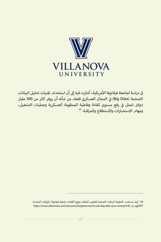 ‫البيانات‬‫تحليل‬‫تقنيات‬‫استخدام‬‫أن‬‫إىل‬‫فيه‬‫أشارت‬،‫مريكية‬‫أ‬‫ال‬‫فيالنوفا‬‫لجامعة‬‫اسة‬‫ر‬‫د‬ ‫ف‬�
‫مليار‬ 500 ‫من‬ ‫ث‬�‫اك‬ ‫يوفر‬ ‫أن‬ ‫شأنه‬ ‫من‬ ،‫فقط‬ ‫العسكري‬ ‫المجال‬ ‫ي‬
‫ف‬� )Big Data( ‫الضخمة‬
،‫التشغيل‬ ‫وعمليات‬ ‫العسكرية‬ ‫المنظومة‬ ‫وفاعلية‬ ‫كفاءة‬ ‫مستوى‬ ‫رفع‬ ‫ي‬
‫ف‬� ‫تتمثل‬ ‫دوالر‬
50
.‫اقبة‬‫ر‬‫والم‬ ‫واالستطالع‬ ‫ات‬‫ر‬‫االستخبا‬ ‫ومهام‬
.‫المتحدة‬ ‫الواليات‬ ،‫فيالنوفا‬ ‫جامعة‬ ،‫الكفاءة‬ ‫ورفع‬ ‫النفقات‬ ‫لتقليص‬ ‫الضخمة‬ ‫البيانات‬ ‫الحكومة‬ ‫تستخدم‬ ‫كيف‬ .50
https://www.villanovau.com/resources/bi/government-uses-big-data-save-money/#.W-_6_ugzZPY
121
 