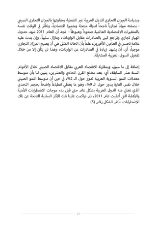 ‫ي‬
‫ن‬�‫الصي‬ ‫التجاري‬ ‫ان‬‫ز‬ ‫ي‬�‫بالم‬ ‫نتها‬‫ر‬‫ومقا‬ ‫النفطية‬ ‫ي‬�‫غ‬ ‫العربية‬ ‫للدول‬ ‫التجاري‬ ‫ان‬‫ز‬ ‫ي‬�‫الم‬ ‫اسة‬‫ر‬‫وبد‬
‫نفسه‬ ‫الوقت‬ ‫ي‬
‫ف‬� ‫وتتأثر‬ ،ً‫ا‬‫اقتصادي‬ ‫ة‬‫ز‬ ‫ي‬�‫ومتم‬ ‫منتجة‬ ‫لدولة‬ ً‫ا‬‫ناجح‬ ً‫ا‬‫تجاري‬ ً‫ا‬‫ان‬‫ز‬ ‫ي‬�‫م‬ ‫بصفته‬ -
‫حدوث‬ ‫شهد‬ 2011 ‫العام‬ ‫أن‬ ‫نجد‬ - ً‫ا‬‫وهبوط‬ ً‫ا‬‫صعود‬ ‫العالمية‬ ‫االقتصادية‬ ‫ات‬ ‫ي‬�‫بالمتغ‬
‫عليه‬ ‫بدت‬ ‫وإن‬ ،ً‫ا‬‫سلبي‬ ‫ال‬‫ز‬‫وما‬ ،‫الواردات‬ ‫مقابل‬ ‫ات‬‫ر‬‫بالصاد‬ ‫ي‬�‫كب‬ ‫اجع‬‫ر‬‫وت‬ ‫تجاري‬ ‫انهيار‬
‫التجاري‬ ‫ان‬‫ز‬ ‫ي‬�‫الم‬ ‫يصبح‬ ‫أن‬ ‫هي‬ ‫المثىل‬ ‫الحالة‬ ‫بأن‬ ً‫ا‬‫علم‬ ،‫ين‬ ‫ي‬�‫خ‬‫أ‬‫ال‬ ‫ن‬ ‫ي‬�‫العام‬ ‫ي‬
‫ف‬� ‫تحسن‬ ‫عالمة‬
‫خالل‬ ‫من‬ ‫إال‬ ‫ت‬�‫يتأ‬ ‫لن‬ ‫وهذا‬ ،‫الواردات‬ ‫عن‬ ‫ات‬‫ر‬‫الصاد‬ ‫ي‬
‫ف‬� ‫زيادة‬ ‫يشهد‬ ‫أن‬ :‫أي‬ ،ً‫ا‬‫موجب‬
.‫كة‬ ‫ت‬�‫المش‬ ‫العربية‬ ‫السوق‬ ‫تفعيل‬
‫عوام‬‫أ‬‫ال‬ ‫خالل‬ ‫ي‬
‫ن‬�‫الصي‬ ‫االقتصاد‬ ‫مقابل‬ ‫ي‬ ‫ب‬�‫العر‬ ‫االقتصاد‬ ‫نة‬‫ر‬‫وبمقا‬ ،‫سبق‬ ‫ما‬ ‫إىل‬ ‫إضافة‬
‫متوسط‬ ‫بأن‬ ‫لنا‬ ‫ن‬ ‫ي‬�‫يتب‬ ،‫ين‬ ‫ش‬�‫والع‬ ‫الحادي‬ ‫القرن‬ ‫مطلع‬ ‫بعد‬ :‫أي‬ ،‫السابقة‬ ‫ش‬�‫ع‬ ‫الستة‬
‫ي‬
‫ن‬�‫الصي‬ ‫النمو‬ ‫متوسط‬ ‫أن‬ ‫ن‬ ‫ي‬�‫ح‬ ‫ي‬
‫ف‬� ،%2 ‫الـ‬ ‫حول‬ ‫تدور‬ ‫العربية‬ ‫السنوية‬ ‫النمو‬ ‫معدالت‬
‫التحدي‬ ‫بحجم‬ ً‫ا‬‫واضح‬ ً‫ا‬‫انطباع‬ ‫يعطي‬ ‫ما‬ ‫وهو‬ ،%9 ‫الـ‬ ‫حول‬ ‫يدور‬ ‫ة‬ ‫ت‬�‫الف‬ ‫نفس‬ ‫خالل‬
‫منية‬‫أ‬‫ال‬ ‫ابات‬‫ر‬‫االضط‬ ‫موجات‬ ‫بدء‬ ‫قبل‬ ‫ت‬�‫ح‬ ‫عام‬ ‫بشكل‬ ‫العربية‬ ‫الدول‬ ‫منه‬ ‫ي‬
‫ن‬�‫تعا‬ ‫الذي‬
‫تلك‬ ‫عن‬ ‫الناتجة‬ ‫السلبية‬ ‫ثار‬‫آ‬‫ال‬ ‫تلك‬ ‫علينا‬ ‫اكمت‬‫ر‬‫ت‬ ‫ثم‬ ،2011 ‫عام‬ ‫أعقبت‬ ‫ي‬
‫ت‬�‫ال‬ ‫هلية‬‫أ‬‫وال‬
.)5( ‫رقم‬ ‫الشكل‬ ‫أنظر‬ .‫ابات‬‫ر‬‫االضط‬
46
 