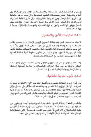 ‫نرى‬ ‫نسانية؛‬‫إ‬‫ال‬ ‫االحتياجات‬ ‫من‬ ‫ئيسية‬‫ر‬ ‫محاور‬ ‫سبعة‬ ‫عىل‬ ‫الضوء‬ ‫بتسليط‬ ‫هنا‬ ‫وسنقوم‬
‫اعاتها‬‫ر‬‫م‬ ‫يتم‬ ‫أن‬ ‫يجب‬ ‫ي‬
‫ت‬�‫وال‬ ‫المستدامة‬ ‫التنمية‬ ‫بمستهدفات‬ ‫ش‬�‫مبا‬ ‫بشكل‬ ‫تبطة‬‫ر‬‫م‬ ‫أنها‬
،‫الغذائية‬ ‫الحاجة‬ ‫ن‬ ‫ي‬�‫تأم‬ ،‫ار‬‫ر‬‫واالستق‬ ‫من‬‫أ‬‫ال‬ ‫احتياجات‬ :‫وهي‬ ،‫عمار‬‫إ‬‫ال‬ ‫إعادة‬ ‫مشاريع‬ ‫ي‬
‫ف‬�
‫سوق‬ ‫احتياجات‬ ‫ن‬ ‫ي‬�‫وتأم‬ ،‫والصحية‬ ‫البيئية‬ ‫االحتياجات‬ ‫ن‬ ‫ي‬�‫تأم‬ ،‫المائية‬ ‫االحتياجات‬ ‫ن‬ ‫ي‬�‫تأم‬
‫وسعادة‬ ،‫والمشاركة‬ ‫والمجتمعية‬ ‫االنسانية‬ ‫الحقوق‬ ‫ن‬ ‫ي‬�‫وتأم‬ ،‫الوظائف‬ ‫ي‬�‫وتوف‬ ‫العمل‬
.‫المجتمع‬ ‫ورفاهية‬
‫ار‬‫ر‬‫واالستق‬ ‫من‬‫أ‬‫ال‬ ‫احتياجات‬ 	2.1.1
‫من‬‫أ‬‫بال‬ ‫شعوره‬ :‫أي‬ – ‫نسان‬‫إ‬‫لل‬ ‫ي‬‫ئيس‬‫ر‬‫ال‬ ‫االحتياج‬ ‫بمثابة‬ ‫يعد‬ ‫من‬‫أ‬‫ال‬ ‫استتباب‬ ‫أن‬ ‫شك‬ ‫ال‬
‫ساسية‬‫أ‬‫وال‬ ‫وىل‬‫أ‬‫ال‬ ‫اللبنة‬ ‫وهي‬ – ‫حوله‬ ‫من‬ ‫ي‬
‫ئ‬�‫البي‬ ‫والمحيط‬ ‫وعمله‬ ‫ته‬‫رس‬‫وأ‬ ‫نفسه‬ ‫عىل‬
‫من‬‫أ‬‫بال‬ ‫تبطة‬‫ر‬‫م‬ ‫االقتصادية‬ ‫التنمية‬ ‫أن‬ ‫كما‬ .‫عمار‬‫إ‬‫ال‬ ‫إعادة‬ ‫عمليات‬ ‫ي‬
‫ف‬� ‫اعاتها‬‫ر‬‫م‬ ‫يجب‬ ‫ي‬
‫ت‬�‫ال‬
‫لحماية‬ ‫متكاملة‬ ‫أمنية‬ ‫منظومة‬ ‫تطوير‬ ‫يستدعي‬ ‫ما‬ ‫وهو‬ ،‫القانون‬ ‫وسيادة‬ ‫ار‬‫ر‬‫واالستق‬
.‫والتحديات‬ ‫المستجدات‬ ‫مع‬ ‫والتعامل‬ ‫والمؤسسات‬ ‫اد‬‫ر‬‫ف‬‫أ‬‫ال‬
‫والمؤسسات‬ ‫المستثمرين‬ ‫ثقة‬ ‫وتعزيز‬ ‫موال‬‫أ‬‫ال‬ ‫رؤوس‬ ‫جذب‬ ‫أجل‬ ‫من‬ ‫مهم‬ ‫مطلب‬ ‫وهذا‬
‫تبطة‬‫ر‬‫الم‬ ‫أنشطتها‬ ‫ممارسة‬ ‫من‬ ‫والمؤسسات‬ ‫كات‬ ‫ش‬�‫ال‬ ‫ّن‬‫ك‬‫م‬ُ‫ي‬ ‫عام‬ ‫جو‬ ‫وإيجاد‬ ،‫المالية‬
.‫المسار‬ ‫هذا‬ ‫ي‬
‫ف‬� ‫التقدم‬ ‫يمكن‬ ‫ال‬ ‫وبدونه‬ ‫عمار‬‫إ‬‫ال‬ ‫بإعادة‬
‫الغذائية‬ ‫الحاجة‬ ‫ن‬ ‫ي‬�‫تأم‬ 	2.1.2
‫أن‬ ‫فنجد‬ ،‫ار‬‫ر‬‫واالستق‬ ‫من‬‫أ‬‫ال‬ ‫احتياجات‬ ‫وأهمية‬ ‫درجة‬ ‫بنفس‬ ‫الغذائية‬ ‫الحاجة‬ ‫ن‬ ‫ي‬�‫تأم‬ ‫ي‬
‫ت‬�‫يأ‬
‫توافر‬ ‫ار‬‫ر‬‫استم‬ ‫عىل‬ ً‫ا‬‫كلي‬ ً‫ا‬‫اعتماد‬ ‫تعتمد‬ ً‫ا‬‫وسليم‬ ً‫ا‬‫حي‬ ‫للبقاء‬ ‫البيولوجية‬ ‫نسان‬‫إ‬‫ال‬ ‫احتياجات‬
‫ة‬ ‫ي‬�‫وخب‬ ‫وفاحصة‬ ‫واعية‬ ‫ن‬ ‫ي‬�‫بع‬ ‫تنظر‬ ‫أن‬ ‫يجب‬ ‫عمار‬‫إ‬‫ال‬ ‫إعادة‬ ‫خطط‬ ‫فإن‬ ‫لذا‬ ‫والماء؛‬ ‫الغذاء‬
‫يوفر‬ ‫الذي‬ ‫الصحي‬ ‫التنوع‬ ‫تكامل‬ ‫يضمن‬ ‫بما‬ ،‫الغذاء‬ ‫ي‬�‫توف‬ ‫عىل‬ ‫العربية‬ ‫الدول‬ ‫ات‬‫ر‬‫لقد‬
.ً‫ال‬‫مستقب‬ ‫والمتنامي‬ ‫ي‬‫الحال‬ ‫بتعدادهم‬ ‫السكان‬ ‫احتياجات‬
‫هي‬ ‫طويل‬ ‫زمن‬ ‫ومنذ‬ ً‫ا‬‫وضوح‬ ‫العربية‬ ‫االقتصادية‬ ‫الفجوات‬ ‫ث‬�‫أك‬ ‫بأن‬ ‫المالحظ‬ ‫من‬ ‫ولعله‬
‫من‬ ‫أقل‬ ‫أو‬ ‫مقاربة‬ ‫ة‬ ‫ي‬�‫بوت‬ ‫تنمو‬ ‫اتها‬‫ر‬‫استثما‬ ‫الت‬‫ز‬ ‫ما‬ ‫ي‬
‫ت‬�‫ال‬ ‫الغذائية‬ ‫اتيجية‬ ‫ت‬�‫االس‬ ‫الفجوة‬
‫إعادة‬ ‫خطط‬ ‫اعي‬‫ر‬‫ت‬ ‫أن‬ ‫يجب‬ ‫بل‬ .‫الفجوة‬ ‫لسد‬ ‫يكفي‬ ‫لن‬ ‫الذي‬ ‫مر‬‫أ‬‫ال‬ ، ‫ي‬
‫ن‬�‫السكا‬ ‫ايد‬‫ز‬ ‫ت‬�‫ال‬ ‫ة‬ ‫ي‬�‫وت‬
.‫عالجه‬ ‫عىل‬ ‫العمل‬ ‫يجب‬ ً‫ا‬‫تحدي‬ ‫تشكل‬ ‫نها‬‫أ‬‫ل‬ ‫البداية‬ ‫منذ‬ ‫الفجوة‬ ‫هذه‬ ‫عمار‬‫إ‬‫ال‬
68
 