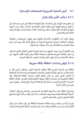 ‫نسانية‬‫إ‬‫ال‬ ‫للمجتمعات‬ ‫ورية‬ ‫ض‬�‫ال‬ ‫التحتية‬ ‫ن‬�‫الب‬ 	3.1
‫ار‬‫ر‬‫واالستق‬ ‫من‬‫أ‬‫ال‬ ‫دعائم‬ 	3.1.1
‫ولن‬ ،‫بصددها‬ ‫نحن‬ ‫ي‬
‫ت‬�‫ال‬ ‫المشكلة‬ ‫لطبيعة‬ ً‫ا‬‫ر‬‫نظ‬ ،‫بالمقدمة‬ ‫ي‬
‫ت‬�‫يأ‬ ‫الهدف‬ ‫هذا‬ ‫تحقيق‬ ‫إن‬
‫التنويه‬ ‫يجب‬ ‫ولكن‬ ، ‫ش‬�‫المبا‬ ‫االقتصادي‬ ‫العمل‬ ‫نطاق‬ ‫خارج‬ ‫لكونها‬ ‫حها‬ ‫ش‬�‫ب‬ ‫نستطرد‬
‫ار‬‫ر‬‫االستق‬ ‫معها‬ ‫ينعدم‬ ‫مفرغة‬ ‫حلقات‬ ‫تغذية‬ ‫ي‬
‫ف‬� ‫تساهم‬ ‫عوامل‬ ‫نها‬‫أ‬‫ل‬ ،‫المقدمة‬ ‫ي‬
‫ف‬� ‫عليها‬
.‫واالجتماعي‬ ‫االقتصادي‬
‫تقاء‬‫ر‬‫واال‬ ،‫المجتمعات‬ ‫وتطور‬ ‫لنمو‬ ‫ة‬‫ز‬ ‫ي‬�‫والرك‬ ‫ة‬ّ‫ساسي‬‫أ‬‫ال‬ ‫مات‬ِّ‫قو‬ُ‫الم‬ ‫أحد‬ ‫من‬‫أ‬‫ال‬ ‫ل‬ِّ‫ث‬‫م‬ُ‫ي‬‫و‬
‫اسخ‬‫ر‬ ‫أمن‬ ‫وجود‬ ّ‫ظل‬ ‫ي‬
‫ف‬� ّ‫إل‬ ‫يتحقق‬ ‫لن‬ ‫التنموية‬ ‫المشاريع‬ ‫ونجاح‬ ‫المجاالت؛‬ ‫ختلف‬ُ‫بم‬
.‫اته‬‫ر‬‫واستثما‬ ،‫وثروته‬ ،‫ذاته‬ ‫عىل‬ ‫االطمئنان‬ ‫من‬ ‫نسان‬‫إ‬‫ال‬ ‫ّن‬‫ك‬‫م‬ُ‫ي‬
‫ك‬ ‫ت‬�‫المش‬ ‫ي‬
‫ن‬�‫م‬‫أ‬‫ال‬ ‫التعاون‬ ‫لتعزيز‬ ‫العربية‬ ‫الدول‬ ‫ن‬ ‫ي‬�‫ب‬ ‫الجهود‬ ‫توحيد‬ ‫يتم‬ ‫أن‬ ‫همية‬‫أ‬‫ال‬ ‫ومن‬
‫عىل‬ ‫الجهود‬ ‫تكاتف‬ ‫أهمية‬ ‫وعىل‬ ‫أشكاله‬ ‫بمختلف‬ ‫والتطرف‬ ‫الجريمة‬ ‫مكافحة‬ ‫مجال‬ ‫ف‬�
.‫العربية‬ ‫المنطقة‬ ‫لشعوب‬ ‫والرخاء‬ ‫من‬‫أ‬‫ال‬ ‫ي‬�‫توف‬ ‫أجل‬ ‫من‬ ‫صعدة‬‫أ‬‫ال‬ ‫مختلف‬
‫صورها‬ ‫بكافة‬ ‫الطاقة‬ ‫إمدادات‬ ‫ي‬�‫توف‬ 	3.1.2
‫ما‬ ‫لكل‬ ‫ي‬‫ئيس‬‫ر‬ ‫ومتطلب‬ ،‫اليوم‬ ‫الحضارة‬ ‫مظاهر‬ ‫لكافة‬ ‫ي‬‫ئيس‬‫ر‬‫ال‬ ‫المحرك‬ ‫هي‬ ‫الطاقة‬
‫والحقيقة‬ .‫اسة‬‫ر‬‫الد‬ ‫هذه‬ ‫ي‬
‫ف‬� ‫المطروحة‬ ‫ات‬‫ر‬‫المباد‬ ‫لتفعيل‬ ‫وكذلك‬ ،‫السابق‬ ‫بالقسم‬ ‫ناه‬‫ر‬‫ذك‬
‫سواء‬ ‫المختلفة‬ ‫الطاقة‬ ‫بمصادر‬ ‫العالم‬ ‫مناطق‬ ‫ن‬�‫أغ‬ ‫من‬ ‫ب‬�‫يعت‬ ‫ي‬ ‫ب‬�‫العر‬ ‫العالم‬ ‫أن‬
‫الطاقة‬ ‫وكذلك‬ ،‫والفحم‬ ‫والغاز‬ ‫كالنفط‬ :‫صورها‬ ‫بكافة‬ ‫المتجددة‬ ‫ي‬�‫غ‬ ‫حفورية‬‫أ‬‫ال‬ ‫الطاقة‬
‫ي‬‫شمس‬ ‫سطوع‬ ‫ات‬ ‫ت‬�‫بف‬ ‫تتمتع‬ ‫العربية‬ ‫المنطقة‬ ‫وأن‬ ‫خاصة‬ ،‫والشمس‬ ‫كالرياح‬ :‫المتجددة‬
.ً‫ا‬‫عالمي‬ ‫عىل‬‫أ‬‫ال‬ ‫هي‬ ‫ب‬�‫تعت‬
‫كات‬ ‫ش‬�‫ال‬ ‫توافر‬ ‫مع‬ ‫وخاصة‬ ،‫للمستثمرين‬ ‫التقليدية‬ ‫بجاذبيتها‬ ‫ز‬ ‫ي‬�‫تتم‬ ‫الطاقة‬ ‫ومشاريع‬
‫المشاريع‬ ‫أنواع‬ ‫ث‬�‫أك‬ ‫من‬ ‫بأنها‬ ‫ز‬ ‫ي‬�‫تتم‬ ‫كما‬ ،‫المجاالت‬ ‫بهذه‬ ‫والمتخصصة‬ ‫العمالقة‬ ‫الدولية‬
. ‫ي‬‫المحل‬ ‫واالستثمار‬ ، ‫ي‬‫الدول‬ ‫للتمويل‬ ‫قابلية‬
‫ال‬ ‫ن‬�‫ج‬ ‫مثل‬ ‫كات‬ ‫ش‬� ‫ار‬‫ر‬‫غ‬ ‫عىل‬ ‫بالطاقة‬ ‫متخصصة‬ ‫عمالقة‬ ‫عربية‬ ‫كات‬ ‫ش‬� ‫تأسيس‬ ‫أن‬ ‫ونرى‬
‫ات‬‫ر‬‫لالستثما‬ ‫العربية‬ ‫كة‬ ‫ش‬�‫ال‬ ‫ات‬‫ر‬‫تقدي‬ ‫ي‬�‫تش‬ ‫حيث‬ ‫بمكان؛‬ ‫همية‬‫أ‬‫ال‬ ‫من‬ ‫سيمنس‬ ‫أو‬ ‫يك‬ ‫ت‬�‫إلك‬
86
 