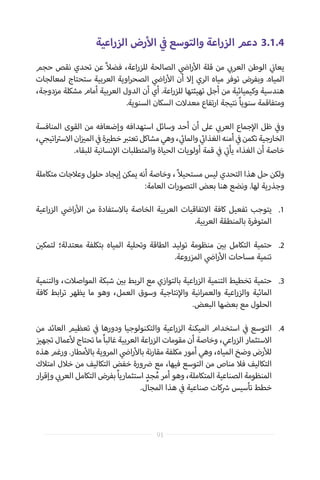 ‫الزراعية‬ ‫رض‬‫أ‬‫ال‬ ‫ي‬
‫ف‬� ‫والتوسع‬ ‫الزراعة‬ ‫دعم‬ 	3.1.4
‫حجم‬ ‫نقص‬ ‫تحدي‬ ‫عن‬ ً‫ال‬‫فض‬ ،‫اعة‬‫ر‬‫للز‬ ‫الصالحة‬ ‫ي‬
‫ض‬�‫ا‬‫ر‬‫أ‬‫ال‬ ‫قلة‬ ‫من‬ ‫ي‬ ‫ب‬�‫العر‬ ‫الوطن‬ ‫ي‬
‫ن‬�‫يعا‬
‫لمعالجات‬ ‫ستحتاج‬ ‫العربية‬ ‫اوية‬‫ر‬‫الصح‬ ‫ي‬
‫ض‬�‫ا‬‫ر‬‫أ‬‫ال‬ ‫أن‬ ‫إال‬ ‫الري‬ ‫مياه‬ ‫توفر‬ ‫وبفرض‬ .‫المياه‬
،‫مزدوجة‬ ‫مشكلة‬ ‫أمام‬ ‫العربية‬ ‫الدول‬ ‫أن‬ ‫أي‬ .‫اعة‬‫ر‬‫للز‬ ‫تهيئتها‬ ‫أجل‬ ‫من‬ ‫وكيميائية‬ ‫هندسية‬
.‫السنوية‬ ‫السكان‬ ‫معدالت‬ ‫تفاع‬‫ر‬‫ا‬ ‫نتيجة‬ ً‫ا‬‫سنوي‬ ‫ومتفاقمة‬
‫المنافسة‬ ‫القوى‬ ‫من‬ ‫وإضعافه‬ ‫استهدافه‬ ‫وسائل‬ ‫أحد‬ ‫أن‬ ‫عىل‬ ‫ي‬ ‫ب‬�‫العر‬ ‫جماع‬‫إ‬‫ال‬ ‫ظل‬ ‫ي‬
‫ف‬�‫و‬
،‫اتيجي‬ ‫ت‬�‫االس‬‫ان‬‫ز‬ ‫ي‬�‫الم‬ ‫ي‬
‫ف‬�‫ة‬ ‫ي‬�‫خط‬ ‫ب‬�‫تعت‬‫مشاكل‬‫وهي‬، ‫ي‬
‫ئ‬�‫والما‬ ‫ي‬
‫ئ‬�‫الغذا‬‫أمنه‬ ‫ي‬
‫ف‬�‫تكمن‬‫الخارجية‬
.‫للبقاء‬ ‫نسانية‬‫إ‬‫ال‬ ‫والمتطلبات‬ ‫الحياة‬ ‫أولويات‬ ‫قمة‬ ‫ي‬
‫ف‬� ‫ي‬
‫ت‬�‫يأ‬ ‫الغذاء‬ ‫أن‬ ‫خاصة‬
‫متكاملة‬ ‫وعالجات‬ ‫حلول‬ ‫إيجاد‬ ‫يمكن‬ ‫أنه‬ ‫وخاصة‬ ،ً‫ال‬‫مستحي‬ ‫ليس‬ ‫التحدي‬ ‫هذا‬ ‫حل‬ ‫ولكن‬
:‫العامة‬ ‫ات‬‫ر‬‫التصو‬ ‫بعض‬ ‫هنا‬ ‫ونضع‬ .‫لها‬ ‫وجذرية‬
.1
	
.2
	
	.3
	.4
‫اعية‬‫ر‬‫الز‬ ‫ي‬
‫ض‬�‫ا‬‫ر‬‫أ‬‫ال‬ ‫من‬ ‫باالستفادة‬ ‫الخاصة‬ ‫العربية‬ ‫االتفاقيات‬ ‫كافة‬ ‫تفعيل‬ ‫يتوجب‬
.‫العربية‬ ‫بالمنطقة‬ ‫المتوفرة‬
‫ن‬ ‫ي‬�‫لتمك‬ ‫معتدلة؛‬ ‫بتكلفة‬ ‫المياه‬ ‫وتحلية‬ ‫الطاقة‬ ‫توليد‬ ‫منظومة‬ ‫ن‬ ‫ي‬�‫ب‬ ‫التكامل‬ ‫حتمية‬
.‫المزروعة‬ ‫ي‬
‫ض‬�‫ا‬‫ر‬‫أ‬‫ال‬ ‫مساحات‬ ‫تنمية‬
‫والتنمية‬ ،‫المواصالت‬ ‫شبكة‬ ‫ن‬ ‫ي‬�‫ب‬ ‫الربط‬ ‫مع‬ ‫بالتوازي‬ ‫اعية‬‫ر‬‫الز‬ ‫التنمية‬ ‫تخطيط‬ ‫حتمية‬
‫كافة‬ ‫ابط‬‫ر‬‫ت‬ ‫يظهر‬ ‫ما‬ ‫وهو‬ ،‫العمل‬ ‫وسوق‬ ‫نتاجية‬‫إ‬‫وال‬ ‫انية‬‫ر‬‫والعم‬ ‫اعية‬‫ر‬‫والز‬ ‫المائية‬
.‫البعض‬ ‫بعضها‬ ‫مع‬ ‫الحلول‬
‫من‬ ‫العائد‬ ‫تعظيم‬ ‫ي‬
‫ف‬� ‫ودورها‬ ‫والتكنولوجيا‬ ‫اعية‬‫ر‬‫الز‬ ‫الميكنة‬ ‫استخدام‬ ‫ي‬
‫ف‬� ‫التوسع‬
‫ز‬ ‫ي‬�‫تجه‬ ‫عمال‬‫أ‬‫ل‬ ‫تحتاج‬ ‫ما‬ ً‫ا‬‫غالب‬ ‫العربية‬ ‫اعة‬‫ر‬‫الز‬ ‫مقومات‬ ‫أن‬ ‫وخاصة‬ ،‫اعي‬‫ر‬‫الز‬ ‫االستثمار‬
‫هذه‬ ‫ورغم‬ .‫مطار‬‫أ‬‫بال‬ ‫المروية‬ ‫ي‬
‫ض‬�‫ا‬‫ر‬‫أ‬‫بال‬ ‫نة‬‫ر‬‫مقا‬ ‫مكلفة‬ ‫أمور‬ ‫وهي‬ ،‫المياه‬ ‫وضخ‬ ‫رض‬‫أ‬‫لل‬
‫امتالك‬ ‫خالل‬ ‫من‬ ‫التكاليف‬ ‫خفض‬ ‫ورة‬ ‫ض‬� ‫مع‬ ،‫فيها‬ ‫التوسع‬ ‫من‬ ‫مناص‬ ‫فال‬ ‫التكاليف‬
‫ار‬‫ر‬‫وإق‬ ‫ي‬ ‫ب‬�‫العر‬ ‫التكامل‬ ‫بفرض‬ً‫ا‬‫استثماري‬ ٍ‫جد‬ُ‫م‬ ‫أمر‬ ‫وهو‬ ،‫المتكاملة‬ ‫الصناعية‬ ‫المنظومة‬
.‫المجال‬ ‫هذا‬ ‫ي‬
‫ف‬� ‫صناعية‬ ‫كات‬ ‫ش‬� ‫تأسيس‬ ‫خطط‬
91
 