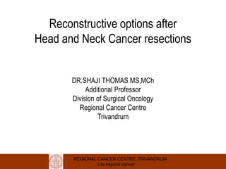 REGIONAL CANCER CENTRE, TRIVANDRUM
Life beyond cancer
Reconstructive options after
Head and Neck Cancer resections
DR.SHAJI THOMAS MS,MCh
Additional Professor
Division of Surgical Oncology
Regional Cancer Centre
Trivandrum
 