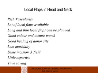 REGIONAL CANCER CENTRE, TRIVANDRUM
Life beyond cancer
Local Flaps in Head and Neck
Rich Vascularity
Lot of local flaps available
Long and thin local flaps can be planned
Good colour and texture match
Good healing of donor site
Less morbidity
Same incision & field
Little expertise
Time saving
 
