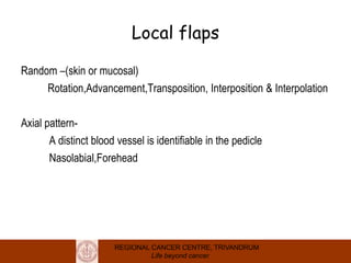 REGIONAL CANCER CENTRE, TRIVANDRUM
Life beyond cancer
Local flaps
Random –(skin or mucosal)
Rotation,Advancement,Transposition, Interposition & Interpolation
Axial pattern-
A distinct blood vessel is identifiable in the pedicle
Nasolabial,Forehead
 