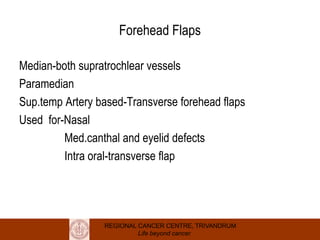 REGIONAL CANCER CENTRE, TRIVANDRUM
Life beyond cancer
Forehead Flaps
Median-both supratrochlear vessels
Paramedian
Sup.temp Artery based-Transverse forehead flaps
Used for-Nasal
Med.canthal and eyelid defects
Intra oral-transverse flap
 